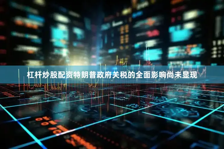 杠杆炒股配资特朗普政府关税的全面影响尚未显现