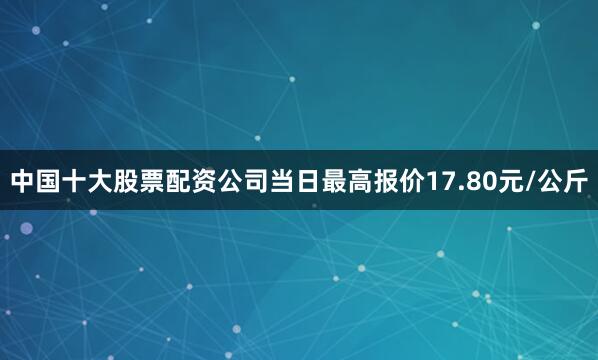 中国十大股票配资公司当日最高报价17.80元/公斤