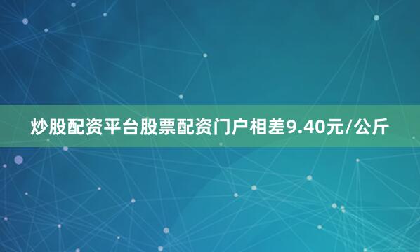 炒股配资平台股票配资门户相差9.40元/公斤