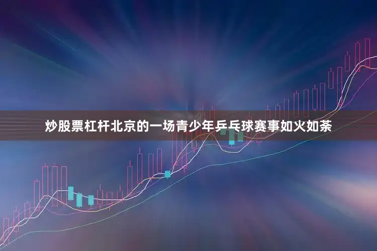炒股票杠杆北京的一场青少年乒乓球赛事如火如荼