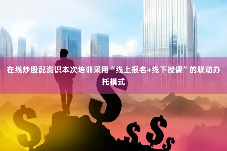 在线炒股配资识本次培训采用“线上报名+线下授课”的联动办托模式