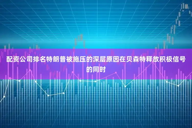 配资公司排名特朗普被施压的深层原因在贝森特释放积极信号的同时