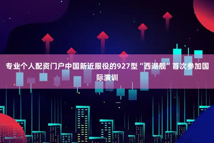 专业个人配资门户中国新近服役的927型“西湖舰”首次参加国际演训