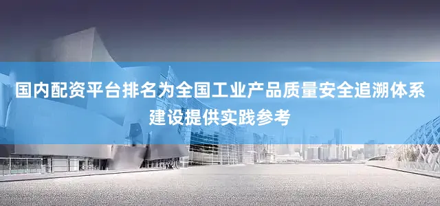 国内配资平台排名为全国工业产品质量安全追溯体系建设提供实践参考