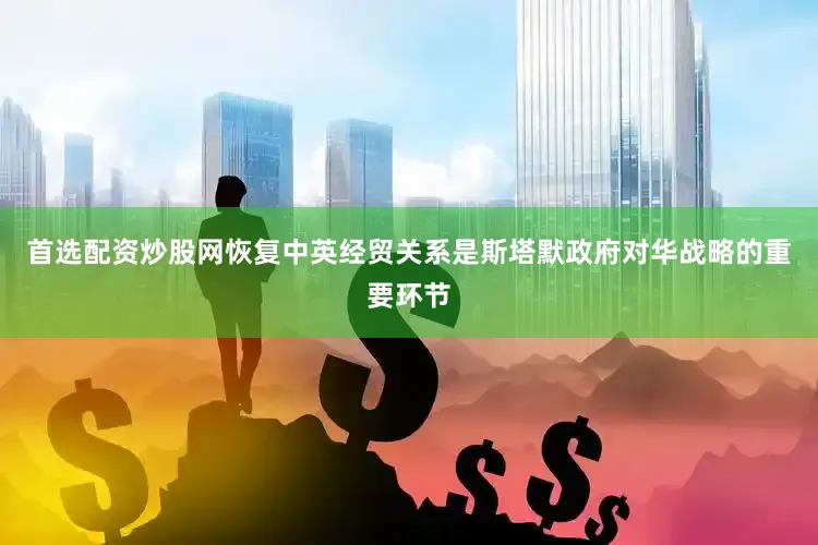 首选配资炒股网恢复中英经贸关系是斯塔默政府对华战略的重要环节